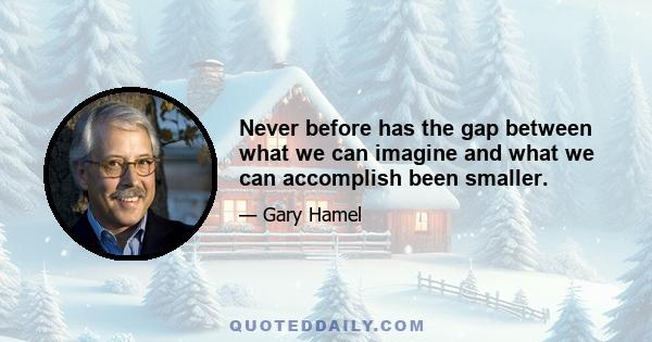 Never before has the gap between what we can imagine and what we can accomplish been smaller.