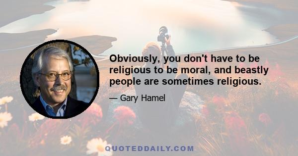 Obviously, you don't have to be religious to be moral, and beastly people are sometimes religious.