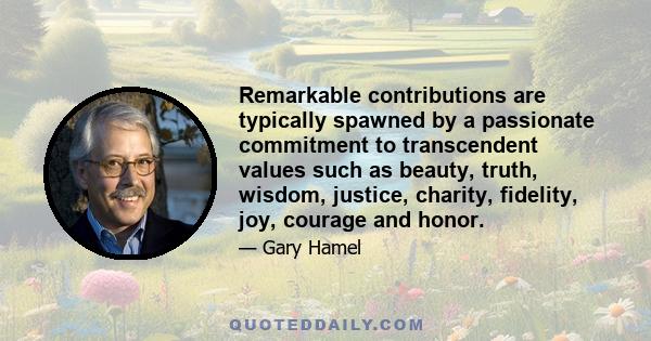 Remarkable contributions are typically spawned by a passionate commitment to transcendent values such as beauty, truth, wisdom, justice, charity, fidelity, joy, courage and honor.