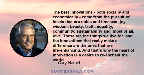 The best innovations - both socially and economically - come from the pursuit of ideals that are noble and timeless: joy, wisdom, beauty, truth, equality, community, sustainability and, most of all, love. These are the