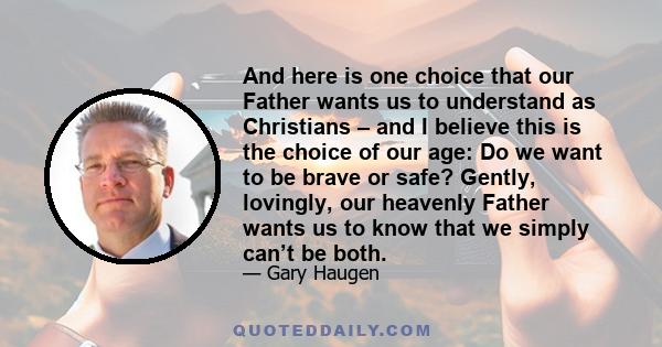 And here is one choice that our Father wants us to understand as Christians – and I believe this is the choice of our age: Do we want to be brave or safe? Gently, lovingly, our heavenly Father wants us to know that we