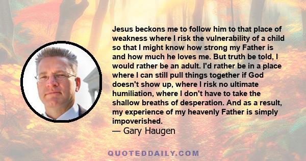 Jesus beckons me to follow him to that place of weakness where I risk the vulnerability of a child so that I might know how strong my Father is and how much he loves me. But truth be told, I would rather be an adult.