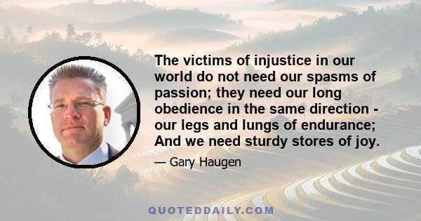 The victims of injustice in our world do not need our spasms of passion; they need our long obedience in the same direction - our legs and lungs of endurance; And we need sturdy stores of joy.