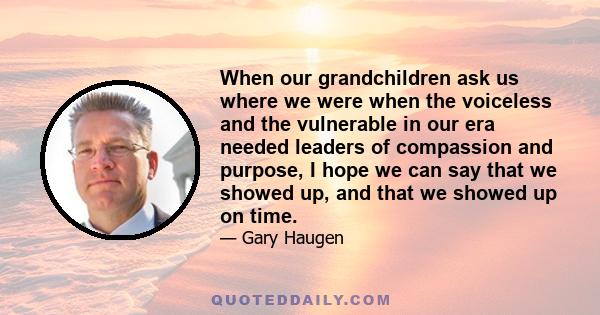 When our grandchildren ask us where we were when the voiceless and the vulnerable in our era needed leaders of compassion and purpose, I hope we can say that we showed up, and that we showed up on time.