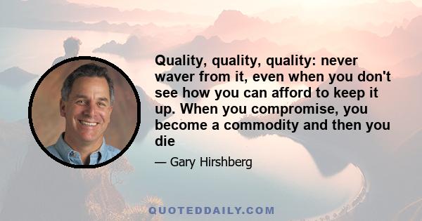 Quality, quality, quality: never waver from it, even when you don't see how you can afford to keep it up. When you compromise, you become a commodity and then you die