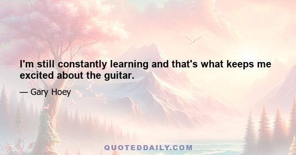 I'm still constantly learning and that's what keeps me excited about the guitar.