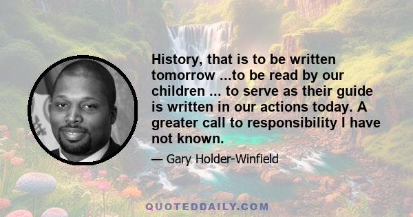 History, that is to be written tomorrow ...to be read by our children ... to serve as their guide is written in our actions today. A greater call to responsibility I have not known.