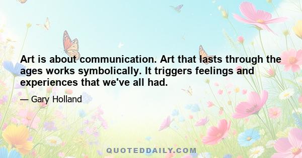 Art is about communication. Art that lasts through the ages works symbolically. It triggers feelings and experiences that we've all had.