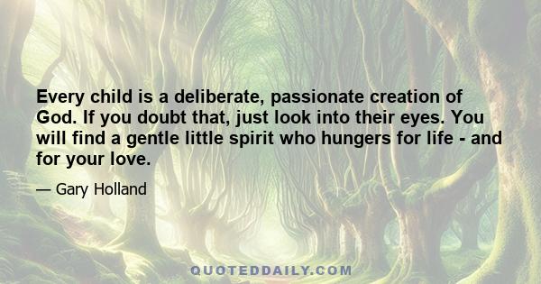 Every child is a deliberate, passionate creation of God. If you doubt that, just look into their eyes. You will find a gentle little spirit who hungers for life - and for your love.