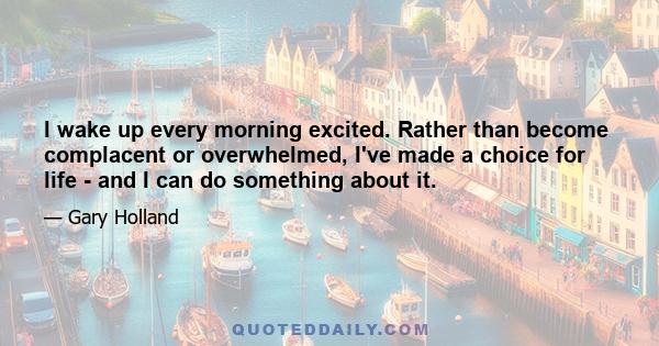 I wake up every morning excited. Rather than become complacent or overwhelmed, I've made a choice for life - and I can do something about it.