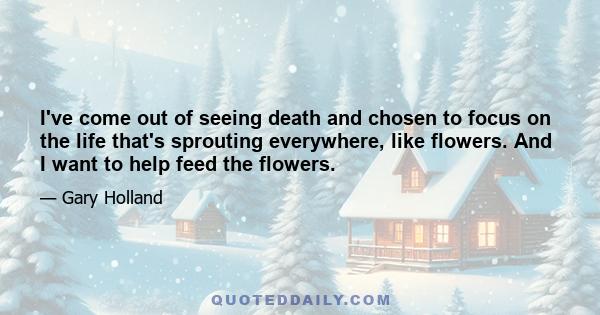 I've come out of seeing death and chosen to focus on the life that's sprouting everywhere, like flowers. And I want to help feed the flowers.