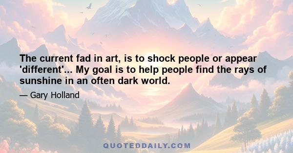 The current fad in art, is to shock people or appear 'different'... My goal is to help people find the rays of sunshine in an often dark world.