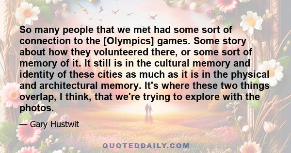 So many people that we met had some sort of connection to the [Olympics] games. Some story about how they volunteered there, or some sort of memory of it. It still is in the cultural memory and identity of these cities