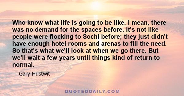 Who know what life is going to be like. I mean, there was no demand for the spaces before. It's not like people were flocking to Sochi before; they just didn't have enough hotel rooms and arenas to fill the need. So