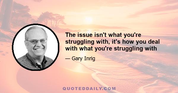 The issue isn't what you're struggling with, it's how you deal with what you're struggling with