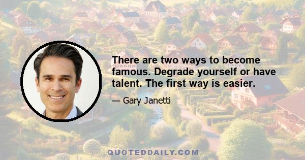 There are two ways to become famous. Degrade yourself or have talent. The first way is easier.