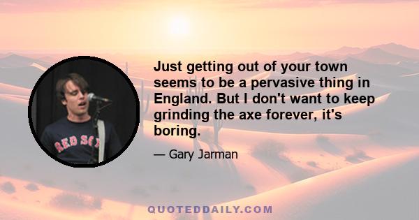 Just getting out of your town seems to be a pervasive thing in England. But I don't want to keep grinding the axe forever, it's boring.