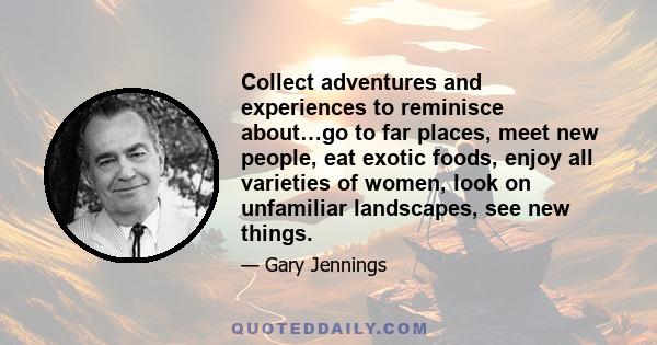 Collect adventures and experiences to reminisce about…go to far places, meet new people, eat exotic foods, enjoy all varieties of women, look on unfamiliar landscapes, see new things.