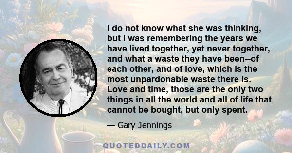 I do not know what she was thinking, but I was remembering the years we have lived together, yet never together, and what a waste they have been--of each other, and of love, which is the most unpardonable waste there