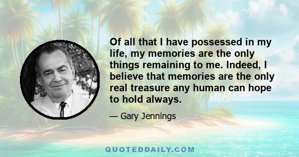 Of all that I have possessed in my life, my memories are the only things remaining to me. Indeed, I believe that memories are the only real treasure any human can hope to hold always.