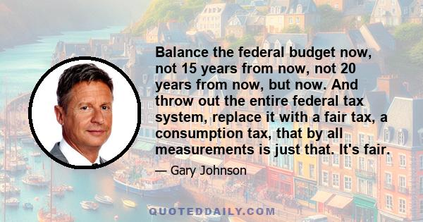 Balance the federal budget now, not 15 years from now, not 20 years from now, but now. And throw out the entire federal tax system, replace it with a fair tax, a consumption tax, that by all measurements is just that.