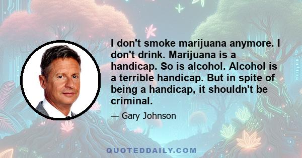 I don't smoke marijuana anymore. I don't drink. Marijuana is a handicap. So is alcohol. Alcohol is a terrible handicap. But in spite of being a handicap, it shouldn't be criminal.