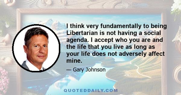 I think very fundamentally to being Libertarian is not having a social agenda. I accept who you are and the life that you live as long as your life does not adversely affect mine.