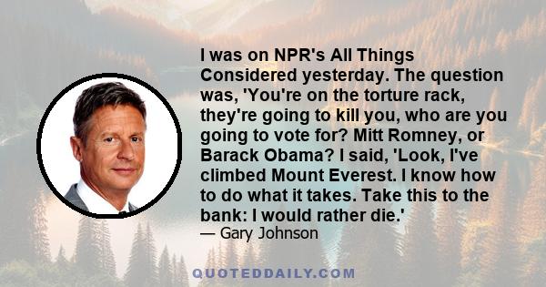 I was on NPR's All Things Considered yesterday. The question was, 'You're on the torture rack, they're going to kill you, who are you going to vote for? Mitt Romney, or Barack Obama? I said, 'Look, I've climbed Mount