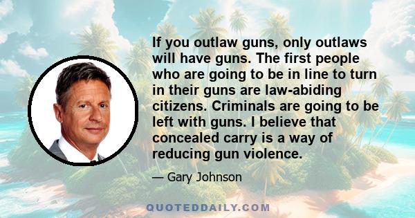 If you outlaw guns, only outlaws will have guns. The first people who are going to be in line to turn in their guns are law-abiding citizens. Criminals are going to be left with guns. I believe that concealed carry is a 