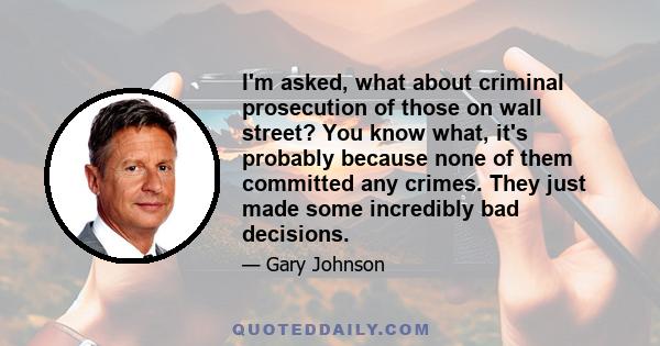 I'm asked, what about criminal prosecution of those on wall street? You know what, it's probably because none of them committed any crimes. They just made some incredibly bad decisions.