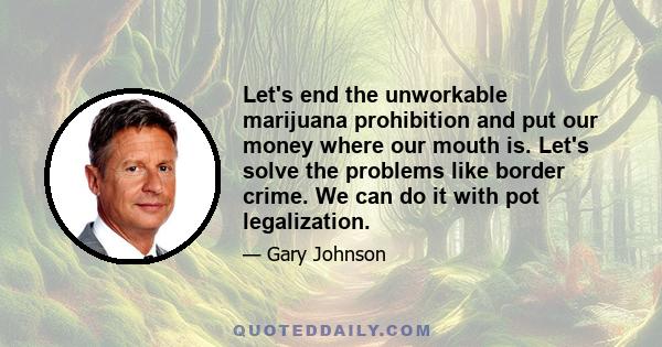 Let's end the unworkable marijuana prohibition and put our money where our mouth is. Let's solve the problems like border crime. We can do it with pot legalization.