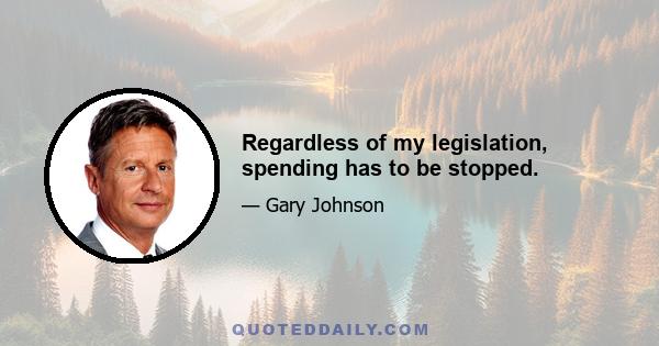 Regardless of my legislation, spending has to be stopped.