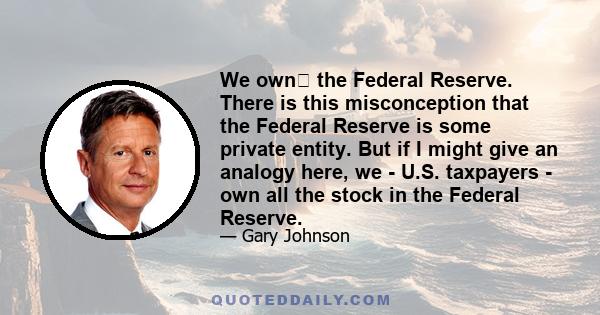 We own﻿ the Federal Reserve. There is this misconception that the Federal Reserve is some private entity. But if I might give an analogy here, we - U.S. taxpayers - own all the stock in the Federal Reserve.