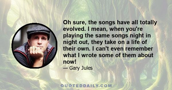 Oh sure, the songs have all totally evolved. I mean, when you're playing the same songs night in night out, they take on a life of their own. I can't even remember what I wrote some of them about now!