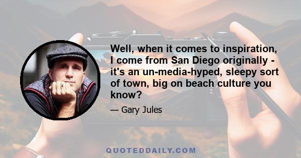 Well, when it comes to inspiration, I come from San Diego originally - it's an un-media-hyped, sleepy sort of town, big on beach culture you know?