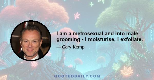 I am a metrosexual and into male grooming - I moisturise, I exfoliate.