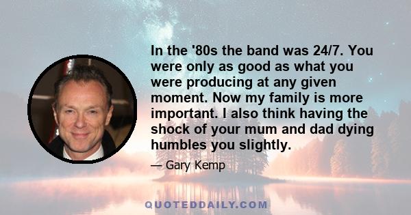 In the '80s the band was 24/7. You were only as good as what you were producing at any given moment. Now my family is more important. I also think having the shock of your mum and dad dying humbles you slightly.