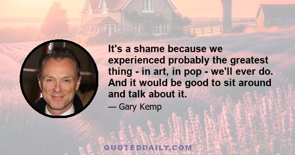 It's a shame because we experienced probably the greatest thing - in art, in pop - we'll ever do. And it would be good to sit around and talk about it.