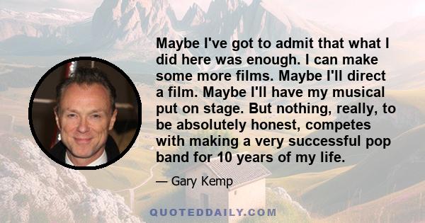 Maybe I've got to admit that what I did here was enough. I can make some more films. Maybe I'll direct a film. Maybe I'll have my musical put on stage. But nothing, really, to be absolutely honest, competes with making