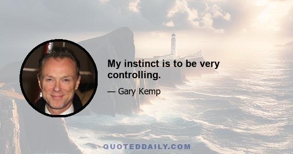 My instinct is to be very controlling.