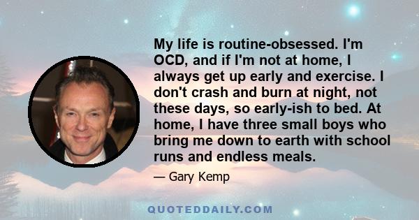 My life is routine-obsessed. I'm OCD, and if I'm not at home, I always get up early and exercise. I don't crash and burn at night, not these days, so early-ish to bed. At home, I have three small boys who bring me down