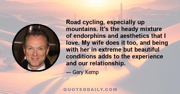 Road cycling, especially up mountains. It's the heady mixture of endorphins and aesthetics that I love. My wife does it too, and being with her in extreme but beautiful conditions adds to the experience and our