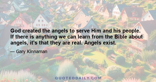 God created the angels to serve Him and his people. If there is anything we can learn from the Bible about angels, it's that they are real. Angels exist.