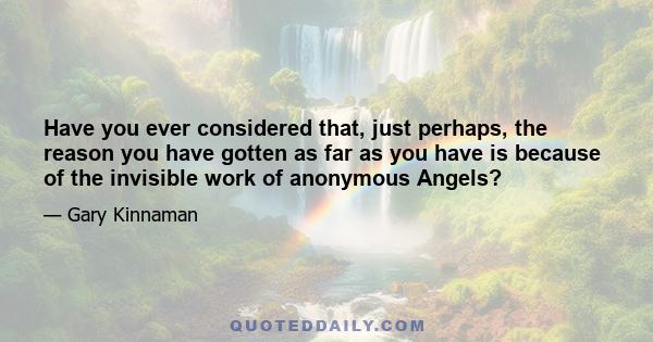 Have you ever considered that, just perhaps, the reason you have gotten as far as you have is because of the invisible work of anonymous Angels?