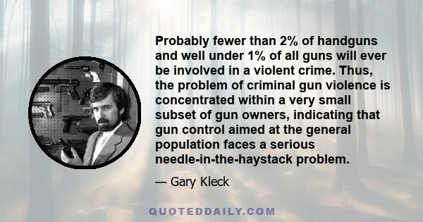 Probably fewer than 2% of handguns and well under 1% of all guns will ever be involved in a violent crime. Thus, the problem of criminal gun violence is concentrated within a very small subset of gun owners, indicating