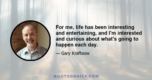 For me, life has been interesting and entertaining, and I'm interested and curious about what's going to happen each day.