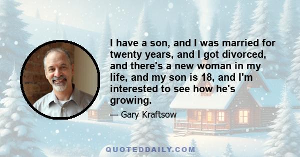 I have a son, and I was married for twenty years, and I got divorced, and there's a new woman in my life, and my son is 18, and I'm interested to see how he's growing.