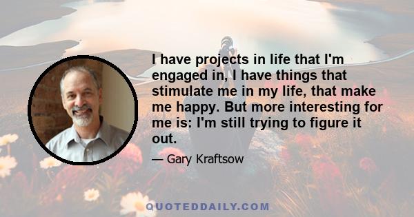 I have projects in life that I'm engaged in, I have things that stimulate me in my life, that make me happy. But more interesting for me is: I'm still trying to figure it out.