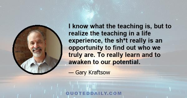 I know what the teaching is, but to realize the teaching in a life experience, the sh*t really is an opportunity to find out who we truly are. To really learn and to awaken to our potential.