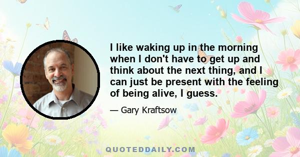 I like waking up in the morning when I don't have to get up and think about the next thing, and I can just be present with the feeling of being alive, I guess.